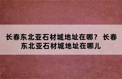 长春东北亚石材城地址在哪？ 长春东北亚石材城地址在哪儿